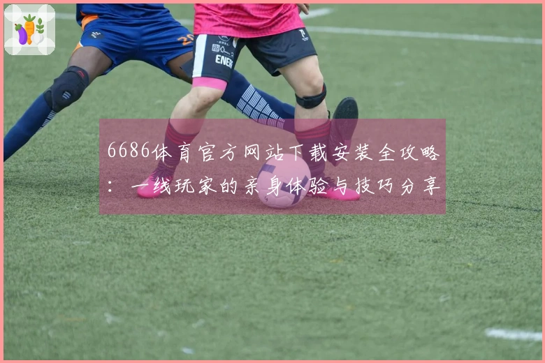 6686体育官方网站下载安装全攻略：一线玩家的亲身体验与技巧分享