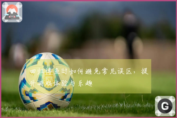 回归博鱼时如何避免常见误区，提升游戏体验与乐趣