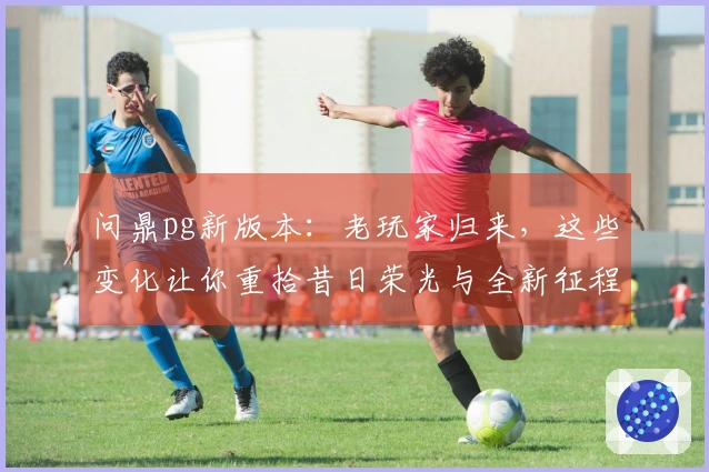 问鼎pg新版本：老玩家归来，这些变化让你重拾昔日荣光与全新征程