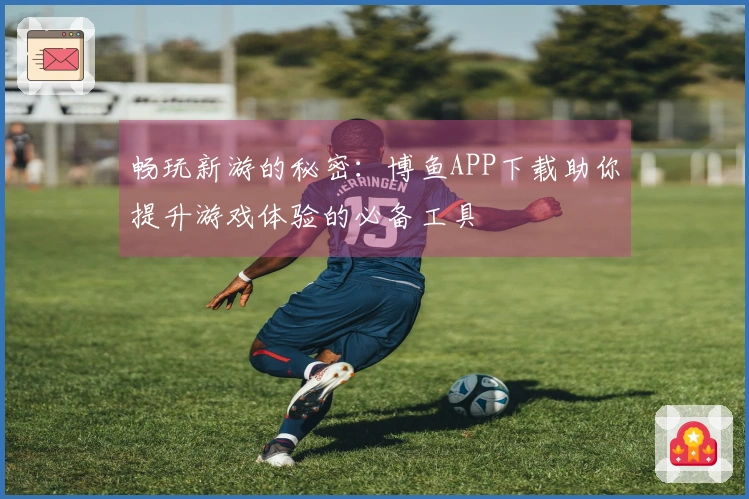 畅玩新游的秘密：博鱼APP下载助你提升游戏体验的必备工具